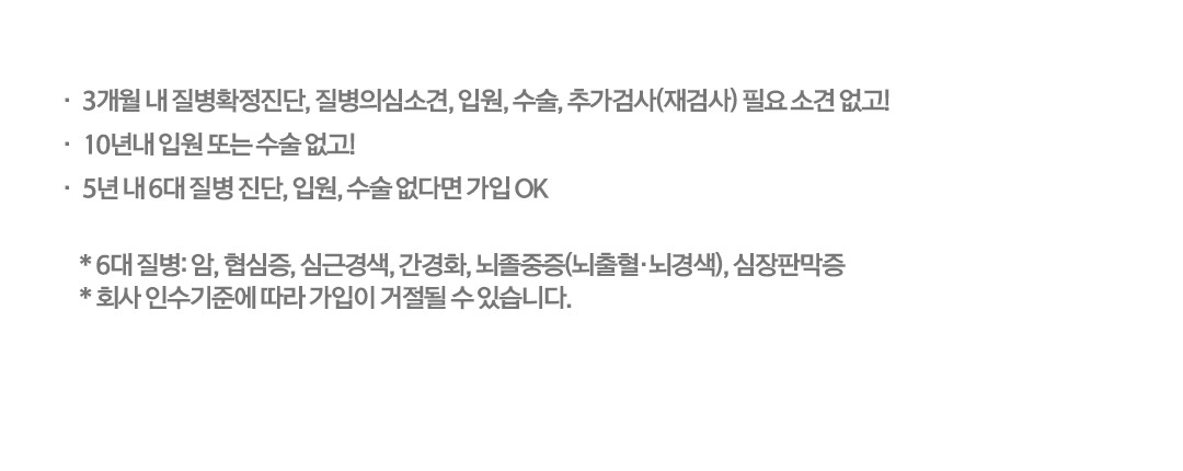 3개월 내 질병확정진단, 질병의심소견, 입원, 수술, 추가검사(재검사) 필요 소견 없고 10년내 입원 또는 수술(제왕절개 포함) 없고 5년 내 6대 중대질환 진단, 입원, 수술 없다면 가입 OK * 6대 중대질환: 암, 협심증, 심근경색, 간경화, 뇌졸중(뇌출혈, 뇌경색), 심장판막증 * 회사 인수기준에 따라 가입이 거절 될 수 있습니다.